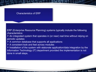 ERP (Enterprise Resource Planning) systems typically include the following
characteristics:
 An integrated system that operates in (or near) real time without relying on
periodic updates
 A common database that supports all applications
 A consistent look and feel across modules
 Installation of the system with elaborate application/data integration by the
Information Technology (IT) department provided the implementation is not
done in small steps.
ERP (Enterprise Resource Planning) systems typically include the following
characteristics:
 An integrated system that operates in (or near) real time without relying on
periodic updates
 A common database that supports all applications
 A consistent look and feel across modules
 Installation of the system with elaborate application/data integration by the
Information Technology (IT) department provided the implementation is not
done in small steps.
Characteristics of ERPCharacteristics of ERP
 