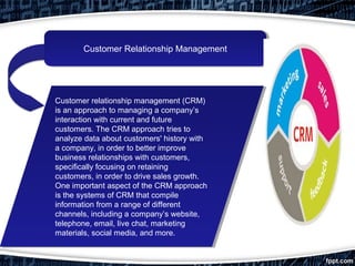 Customer Relationship ManagementCustomer Relationship Management
Customer relationship management (CRM)
is an approach to managing a company’s
interaction with current and future
customers. The CRM approach tries to
analyze data about customers' history with
a company, in order to better improve
business relationships with customers,
specifically focusing on retaining
customers, in order to drive sales growth.
One important aspect of the CRM approach
is the systems of CRM that compile
information from a range of different
channels, including a company’s website,
telephone, email, live chat, marketing
materials, social media, and more.
Customer relationship management (CRM)
is an approach to managing a company’s
interaction with current and future
customers. The CRM approach tries to
analyze data about customers' history with
a company, in order to better improve
business relationships with customers,
specifically focusing on retaining
customers, in order to drive sales growth.
One important aspect of the CRM approach
is the systems of CRM that compile
information from a range of different
channels, including a company’s website,
telephone, email, live chat, marketing
materials, social media, and more.
 