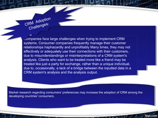 CRM Adoption Challenges:
Companies face large challenges when trying to implement CRM
systems. Consumer companies frequently manage their customer
relationships haphazardly and unprofitably Many times, they may not
effectively or adequately use their connections with their customers,
due to misunderstandings or misinterpretations of a CRM system's
analysis. Clients who want to be treated more like a friend may be
treated like just a party for exchange, rather than a unique individual,
due to, occasionally, a lack of a bridge between the inputted data in a
CRM system's analysis and the analysis output.
Companies face large challenges when trying to implement CRM
systems. Consumer companies frequently manage their customer
relationships haphazardly and unprofitably Many times, they may not
effectively or adequately use their connections with their customers,
due to misunderstandings or misinterpretations of a CRM system's
analysis. Clients who want to be treated more like a friend may be
treated like just a party for exchange, rather than a unique individual,
due to, occasionally, a lack of a bridge between the inputted data in a
CRM system's analysis and the analysis output.
Market research regarding consumers' preferences may increase the adoption of CRM among the
developing countries' consumers.
Market research regarding consumers' preferences may increase the adoption of CRM among the
developing countries' consumers.
CRM Adoption
Challenges:CRM Adoption
Challenges:
 