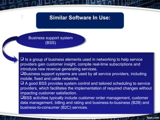 Similar Software In Use:
 Is a group of business elements used in networking to help service
providers gain customer insight, compile real-time subscriptions and
introduce new revenue generating services.
Business support systems are used by all service providers, including
mobile, fixed and cable networks.
 A good BSS provides system control and tailored scheduling to service
providers, which facilitates the implementation of required changes without
impacting customer satisfaction.
BSS activities typically include customer order management, customer
data management, billing and rating and business-to-business (B2B) and
business-to-consumer (B2C) services.

 Is a group of business elements used in networking to help service
providers gain customer insight, compile real-time subscriptions and
introduce new revenue generating services.
Business support systems are used by all service providers, including
mobile, fixed and cable networks.
 A good BSS provides system control and tailored scheduling to service
providers, which facilitates the implementation of required changes without
impacting customer satisfaction.
BSS activities typically include customer order management, customer
data management, billing and rating and business-to-business (B2B) and
business-to-consumer (B2C) services.
Business support system
(BSS)
Business support system
(BSS)
 