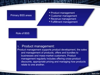 Primary BSS areasPrimary BSS areas
 Product management
 Customer management
 Revenue management
 Fulfillment management
 Product management
 Customer management
 Revenue management
 Fulfillment management
Role of BSSRole of BSS
1. Product management:
Product management supports product development, the sales
and management of products, offers and bundles to
businesses and mass-market customers. Product
management regularly includes offering cross-product
discounts, appropriate pricing and managing how products
relate to one another.
1. Product management:
Product management supports product development, the sales
and management of products, offers and bundles to
businesses and mass-market customers. Product
management regularly includes offering cross-product
discounts, appropriate pricing and managing how products
relate to one another.
 