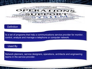 Is a set of programs that help a communications service provider for monitor,
control, analyze and manage a telephone or computer network.
Is a set of programs that help a communications service provider for monitor,
control, analyze and manage a telephone or computer network.
Network planners, service designers, operations, architects and engineering
teams in the service provider.
Network planners, service designers, operations, architects and engineering
teams in the service provider.
DefinitionDefinition
Used ByUsed By
 