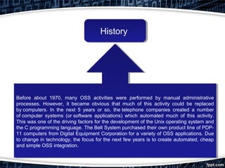 HistoryHistory
Before about 1970, many OSS activities were performed by manual administrative
processes. However, it became obvious that much of this activity could be replaced
by computers. In the next 5 years or so, the telephone companies created a number
of computer systems (or software applications) which automated much of this activity.
This was one of the driving factors for the development of the Unix operating system and
the C programming language. The Bell System purchased their own product line of PDP-
11 computers from Digital Equipment Corporation for a variety of OSS applications. Due
to change in technology, the focus for the next few years is to create automated, cheap
and simple OSS integration.
Before about 1970, many OSS activities were performed by manual administrative
processes. However, it became obvious that much of this activity could be replaced
by computers. In the next 5 years or so, the telephone companies created a number
of computer systems (or software applications) which automated much of this activity.
This was one of the driving factors for the development of the Unix operating system and
the C programming language. The Bell System purchased their own product line of PDP-
11 computers from Digital Equipment Corporation for a variety of OSS applications. Due
to change in technology, the focus for the next few years is to create automated, cheap
and simple OSS integration.
 