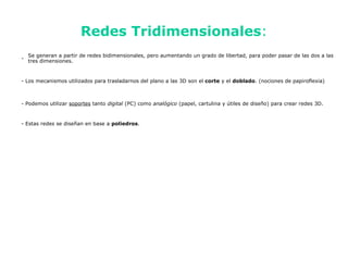 Redes Tridimensionales:
    Se generan a partir de redes bidimensionales, pero aumentando un grado de libertad, para poder pasar de las dos a las
-
    tres dimensiones.


- Los mecanismos utilizados para trasladarnos del plano a las 3D son el corte y el doblado. (nociones de papiroflexia)



- Podemos utilizar soportes tanto digital (PC) como analógico (papel, cartulina y útiles de diseño) para crear redes 3D.


- Estas redes se diseñan en base a poliedros.
 