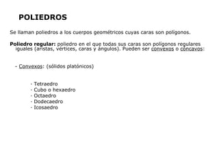 POLIEDROS
Se llaman poliedros a los cuerpos geométricos cuyas caras son polígonos.

Poliedro regular: poliedro en el que todas sus caras son polígonos regulares
  iguales (aristas, vértices, caras y ángulos). Pueden ser convexos o cóncavos:


  - Convexos: (sólidos platónicos)


        ·   Tetraedro
        ·   Cubo o hexaedro
        ·   Octaedro
        ·   Dodecaedro
        ·   Icosaedro
 