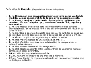 Definición de Módulo:     (Según la Real Academia Española)


•   1. m. Dimensión que convencionalmente se toma como unidad de
    medida, y, más en general, todo lo que sirve de norma o regla.
•   2. m. Pieza o conjunto unitario de piezas que se repiten en una
    construcción de cualquier tipo, para hacerla más fácil, regular y
    económica.
•   3. m. Arq. Medida que se usa para las proporciones de los cuerpos
    arquitectónicos. En la antigua Roma, era el semidiámetro del fuste en su
    parte inferior.
•   4. m. Fís. Obra o aparato dispuesto para regular la cantidad de agua que
    se introduce en una acequia o canal, o que pasa por un caño u orificio.
•   5. m. Geom. Longitud del segmento que define un vector.
•   6. m. Mat. Valor absoluto de una cantidad. (Símb. | |).
•   7. m. Mat. Cantidad que sirve de medida o tipo de comparación en
    determinados cálculos.
•   8. m. Mat. Divisor común en una congruencia.
•   9. m. Mat. Razón constante entre los logaritmos de un mismo número
    tomados en bases diferentes.
•   10. m. Mús. Acción y efecto de modular.
•   11. m. Numism. Diámetro de una medalla o moneda.
•   12. m. Cuba. Equipo de ropa o utensilios de uso personal necesarios para
    un trabajo o actividad.
 
