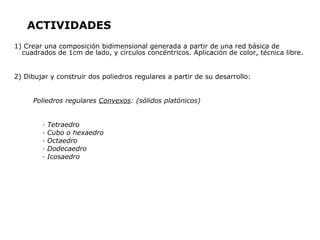 ACTIVIDADES
1) Crear una composición bidimensional generada a partir de una red básica de
  cuadrados de 1cm de lado, y círculos concéntricos. Aplicación de color, técnica libre.


2) Dibujar y construir dos poliedros regulares a partir de su desarrollo:


     Poliedros regulares Convexos: (sólidos platónicos)


        ·   Tetraedro
        ·   Cubo o hexaedro
        ·   Octaedro
        ·   Dodecaedro
        ·   Icosaedro
 