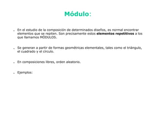 Módulo:

- En el estudio de la composición de determinados diseños, es normal encontrar
  elementos que se repiten. Son precisamente estos elementos repetitivos a los
  que llamamos MÓDULOS.


- Se generan a partir de formas geométricas elementales, tales como el triángulo,
  el cuadrado y el círculo.


- En composiciones libres, orden aleatorio.


- Ejemplos:
 