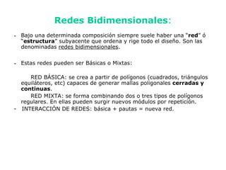 Redes Bidimensionales:
- Bajo una determinada composición siempre suele haber una “red” ó
  “estructura” subyacente que ordena y rige todo el diseño. Son las
  denominadas redes bidimensionales.


- Estas redes pueden ser Básicas o Mixtas:

     RED BÁSICA: se crea a partir de polígonos (cuadrados, triángulos
  equiláteros, etc) capaces de generar mallas poligonales cerradas y
  continuas.
     RED MIXTA: se forma combinando dos o tres tipos de polígonos
  regulares. En ellas pueden surgir nuevos módulos por repetición.
- INTERACCIÓN DE REDES: básica + pautas = nueva red.
 