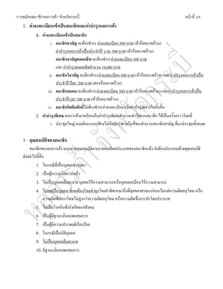 การสมัครสมาชิกหอการคา จังหวัดกระบี่ หนาที่ 2/6
2. คาลงทะเบียนเขาเปนสมาชิกและคาบํารุงหอการคา
1. คาลงทะเบียนเขาเปนสมาชิก
i. สมาชิกสามัญ จะตองชําระ คาลงทะเบียน 500 บาท (หารอยบาทถวน)
คาบํารุงหอการคาเปนประจําป ๆ ละ 500 บาท (หารอยบาทถวน)
สมาชิกสามัญตลอดชีพ จะตองชําระคาลงทะเบียน 500 บาท
และ คาบํารุงตลอดชีพจํานวน 10,000 บาท
ii. สมาชิกวิสามัญ จะตองชําระคาลงทะเบียน 500 บาท (หารอยบาทถวน) และคาบํารุงหอการคาเปน
ประจําป ปละ 200 บาท (สองรอยบาทถวน)
iii. สมาชิกสมทบ จะตองชําระคาลงทะเบียน 500 บาท (หารอยบาทถวน) และคาบํารุงหอการคาเปน
ประจําปๆละ 500 บาท (หารอยบาทถวน)
iv. สมาชิกกิตติมศักดิ์ไมตองชําระคาลงทะเบียนหรือคาบํารุงอยางใดทั้งสิ้น
2. คาบํารุงพิเศษ หอการคาอาจเรียกเก็บคาบํารุงพิเศษจํานวนเทาใดจากสมาชิก ไดเปนครั้งคราวโดยที่
i. ประชุมใหญ ลงมติคะแนนเสียงไมนอยกวาสามในสี่ของจํานวนสมาชิกสามัญ ที่มาประชุมทั้งหมด
3. คุณสมบัติของสมาชิก
สมาชิกของหอการคา นอกจากคุณสมบัติตามรายละเอียดประเภทของสมาชิกแลว ยังตองประกอบดวยคุณสมบัติ
ดังตอไปนี้คือ
1. ในกรณีที่เปนบุคคลธรรมดา
2. เปนผูบรรลุนิติภาวะแลว
3. ไมเปนบุคคลลมละลาย บุคคลไรความสามารถหรือบุคคลเสมือนไรความสามารถ
4. ไมเคยเปนบุคคล ที่เคยตองโทษจําคุกโดยคําพิพากษาถึงที่สุดของศาลมากอนเวนแตความผิดลหุโทษ หรือ
ความผิดที่อัตราโทษไมสูงกวาความผิดลหุโทษ หรือความผิดซึ่งกระทําโดยประมาท
5. ไมเปนโรคอันพึงรังเกียจแกสังคม
6. เปนผูมีฐานะมั่นคงพอสมควร
7. เปนผูมีความประพฤติเรียบรอย
8. ในกรณีเปนนิติบุคคล
9. ไมเปนบุคคลลมละลาย
10. มีฐานะมั่นคงพอสมควร
 