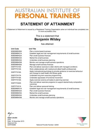 STATEMENT OF ATTAINMENT
A Statement of Attainment is issued by a Registered Training Organisation when an individual has completed one
or more accredited units.
This is a statement that
Benjamin Wildey
has attained:
Unit Code Unit Title
BSBSMB306A Plan a home based business
BSBSMB401A Establish legal and risk management requirements of small business
BSBSMB402A Plan small business finances
BSBSMB403A Market the small business
BSBSMB404A Undertake small business planning
BSBSMB405B Monitor and manage small business operations
BSBSMB406A Manage small business finances
SISFFIT314A Plan and deliver exercise to older clients with managed conditions
SISFFIT415A Work collaboratively with medical and allied health professionals
SISFFIT416A
Apply motivational psychology to provide guidance on exercise behaviour
and change to meet health and fitness goals
SISFFIT417A Undertake long term exercise programming
SISFFIT418A Undertake appraisals of functional movement
SISFFIT419A Apply exercise science principles to planning exercise
SISFFIT420A
Plan and deliver exercise programs to support desired body composition
outcomes
SISFFIT421A Plan and deliver personal training
BSBSMB401A Establish legal and risk management requirements of small business
BSBSMB402A Plan small business finances
BSBSMB403A Market the small business
BSBSMB404A Undertake small business planning
BSBSMB405B Monitor and manage small business operations
Adam Jacobs
CEO
Date: 16 December 2015
Statement No:
CERT05988 National Provider Number: 32363
 