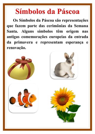 Símbolos da Páscoa
Os Símbolos da Páscoa são representações
que fazem parte das cerimônias da Semana
Santa. Alguns símbolos têm origem nas
antigas comemorações europeias da entrada
da primavera e representam esperança e
renovação.
 