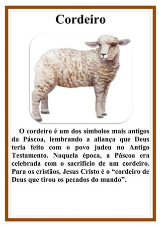 Cordeiro
O cordeiro é um dos símbolos mais antigos
da Páscoa, lembrando a aliança que Deus
teria feito com o povo judeu no Antigo
Testamento. Naquela época, a Páscoa era
celebrada com o sacrifício de um cordeiro.
Para os cristãos, Jesus Cristo é o “cordeiro de
Deus que tirou os pecados do mundo”.
 