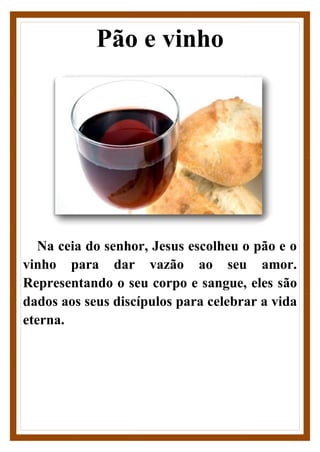 Pão e vinho
Na ceia do senhor, Jesus escolheu o pão e o
vinho para dar vazão ao seu amor.
Representando o seu corpo e sangue, eles são
dados aos seus discípulos para celebrar a vida
eterna.
 