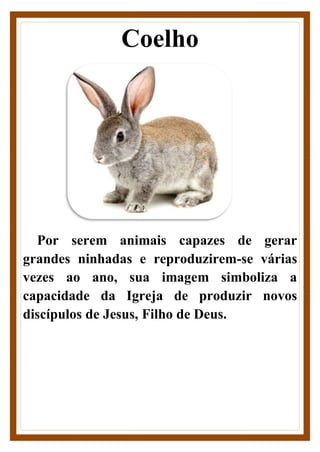 Coelho
Por serem animais capazes de gerar
grandes ninhadas e reproduzirem-se várias
vezes ao ano, sua imagem simboliza a
capacidade da Igreja de produzir novos
discípulos de Jesus, Filho de Deus.
 