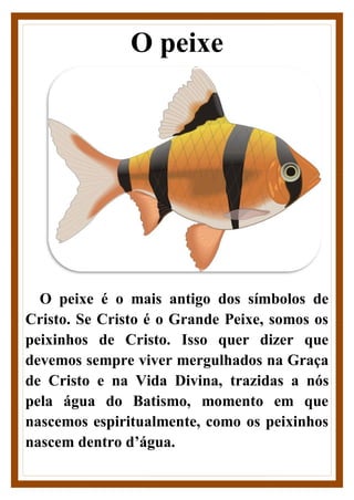 O peixe
O peixe é o mais antigo dos símbolos de
Cristo. Se Cristo é o Grande Peixe, somos os
peixinhos de Cristo. Isso quer dizer que
devemos sempre viver mergulhados na Graça
de Cristo e na Vida Divina, trazidas a nós
pela água do Batismo, momento em que
nascemos espiritualmente, como os peixinhos
nascem dentro d’água.
 