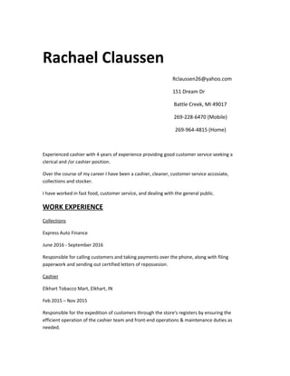 Rachael Claussen
Rclaussen26@yahoo.com
151 Dream Dr
Battle Creek, MI 49017
269-228-6470 (Mobile)
269-964-4815 (Home)
Experienced cashier with 4 years of experience providing good customer service seeking a
clerical and /or cashier position.
Over the course of my career I have been a cashier, cleaner, customer service accosiate,
collections and stocker.
I have worked in fast food, customer service, and dealing with the general public.
WORK EXPERIENCE
Collections
Express Auto Finance
June 2016 - September 2016
Responsible for calling customers and taking payments over the phone, along with filing
paperwork and sending out certified letters of repossesion.
Cashier
Elkhart Tobacco Mart, Elkhart, IN
Feb 2015 – Nov 2015
Responsible for the expedition of customers through the store's registers by ensuring the
efficient operation of the cashier team and front-end operations & maintenance duties as
needed.
 