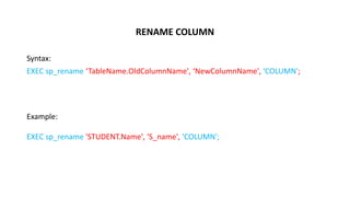 RENAME COLUMN
Syntax:
EXEC sp_rename ‘TableName.OldColumnName', ‘NewColumnName', 'COLUMN';
Example:
EXEC sp_rename 'STUDENT.Name', 'S_name', 'COLUMN';
 