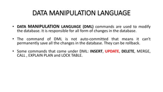 DATA MANIPULATION LANGUAGE
• DATA MANIPULATION LANGUAGE (DML) commands are used to modify
the database. It is responsible for all form of changes in the database.
• The command of DML is not auto-committed that means it can't
permanently save all the changes in the database. They can be rollback.
• Some commands that come under DML: INSERT, UPDATE, DELETE, MERGE,
CALL , EXPLAIN PLAN and LOCK TABLE.
 
