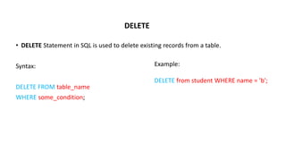 DELETE
• DELETE Statement in SQL is used to delete existing records from a table.
Syntax:
DELETE FROM table_name
WHERE some_condition;
Example:
DELETE from student WHERE name = 'b';
 