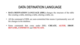DATA DEFINATION LANGUAGE
• DATA DEFINATION LANGUAGE (DDL) changes the structure of the table
like creating a table, deleting a table, altering a table, etc.
• All the command of DDL are auto-committed that means it permanently save all
the changes in the database.
• Some commands that come under DDL: CREATE, ALTER, DROP,
RENAME, COMMENT and TRUNCATE.
 