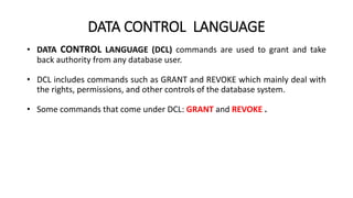 DATA CONTROL LANGUAGE
• DATA CONTROL LANGUAGE (DCL) commands are used to grant and take
back authority from any database user.
• DCL includes commands such as GRANT and REVOKE which mainly deal with
the rights, permissions, and other controls of the database system.
• Some commands that come under DCL: GRANT and REVOKE .
 