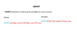 GRANT
• GRANT statement is used to grant privileges to a user account.
Syntax:
GRANT privileges_names ON table_name TO user;
Example:
GRANT SELECT ON student TO test_user;
 