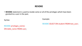 REVOKE
• REVOKE statement is used to revoke some or all of the privileges which have been
granted to a user in the past.
Syntax:
REVOKE privileges_names
ON table_name FROM user;
Example:
REVOKE SELECT ON student FROM test_user;
 