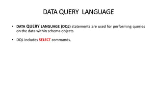 DATA QUERY LANGUAGE
• DATA QUERY LANGUAGE (DQL) statements are used for performing queries
on the data within schema objects.
• DQL includes SELECT commands.
 