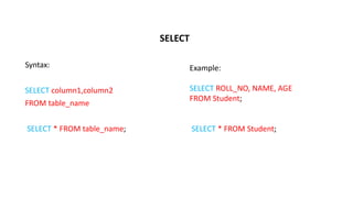 SELECT
Syntax:
SELECT column1,column2
FROM table_name
SELECT * FROM table_name;
Example:
SELECT ROLL_NO, NAME, AGE
FROM Student;
SELECT * FROM Student;
 