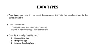 DATA TYPES
• Data types are used to represent the nature of the data that can be stored in the
database table.
• Data type define :
• Value Represent : INT, CHAR, DATE, VARCHAR
• Space or Memory Occupy : Fixed and Variable.
• Data Type mainly Classified into :
1. Numeric Data Type
2. String Data Type
3. Date and Time Data Type
 