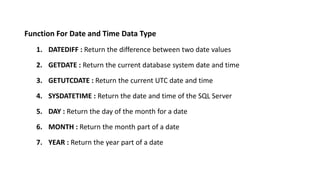 Function For Date and Time Data Type
1. DATEDIFF : Return the difference between two date values
2. GETDATE : Return the current database system date and time
3. GETUTCDATE : Return the current UTC date and time
4. SYSDATETIME : Return the date and time of the SQL Server
5. DAY : Return the day of the month for a date
6. MONTH : Return the month part of a date
7. YEAR : Return the year part of a date
 