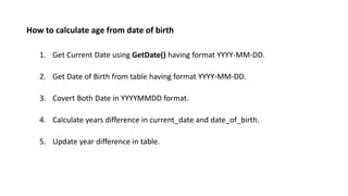 How to calculate age from date of birth
1. Get Current Date using GetDate() having format YYYY-MM-DD.
2. Get Date of Birth from table having format YYYY-MM-DD.
3. Covert Both Date in YYYYMMDD format.
4. Calculate years difference in current_date and date_of_birth.
5. Update year difference in table.
 