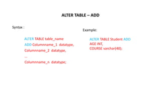 ALTER TABLE – ADD
Syntax :
ALTER TABLE table_name
ADD Columnname_1 datatype,
Columnname_2 datatype,
…
Columnname_n datatype;
Example:
ALTER TABLE Student ADD
AGE INT,
COURSE varchar(40);
 