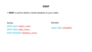 DROP
• DROP is used to delete a whole database or just a table.
Syntax:
DROP object object_name
DROP TABLE table_name;
DROP DATABASE database_name;
Example:
DROP TABLE STUDENT;
 