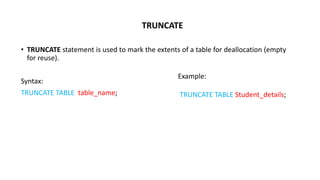 TRUNCATE
• TRUNCATE statement is used to mark the extents of a table for deallocation (empty
for reuse).
Syntax:
TRUNCATE TABLE table_name;
Example:
TRUNCATE TABLE Student_details;
 