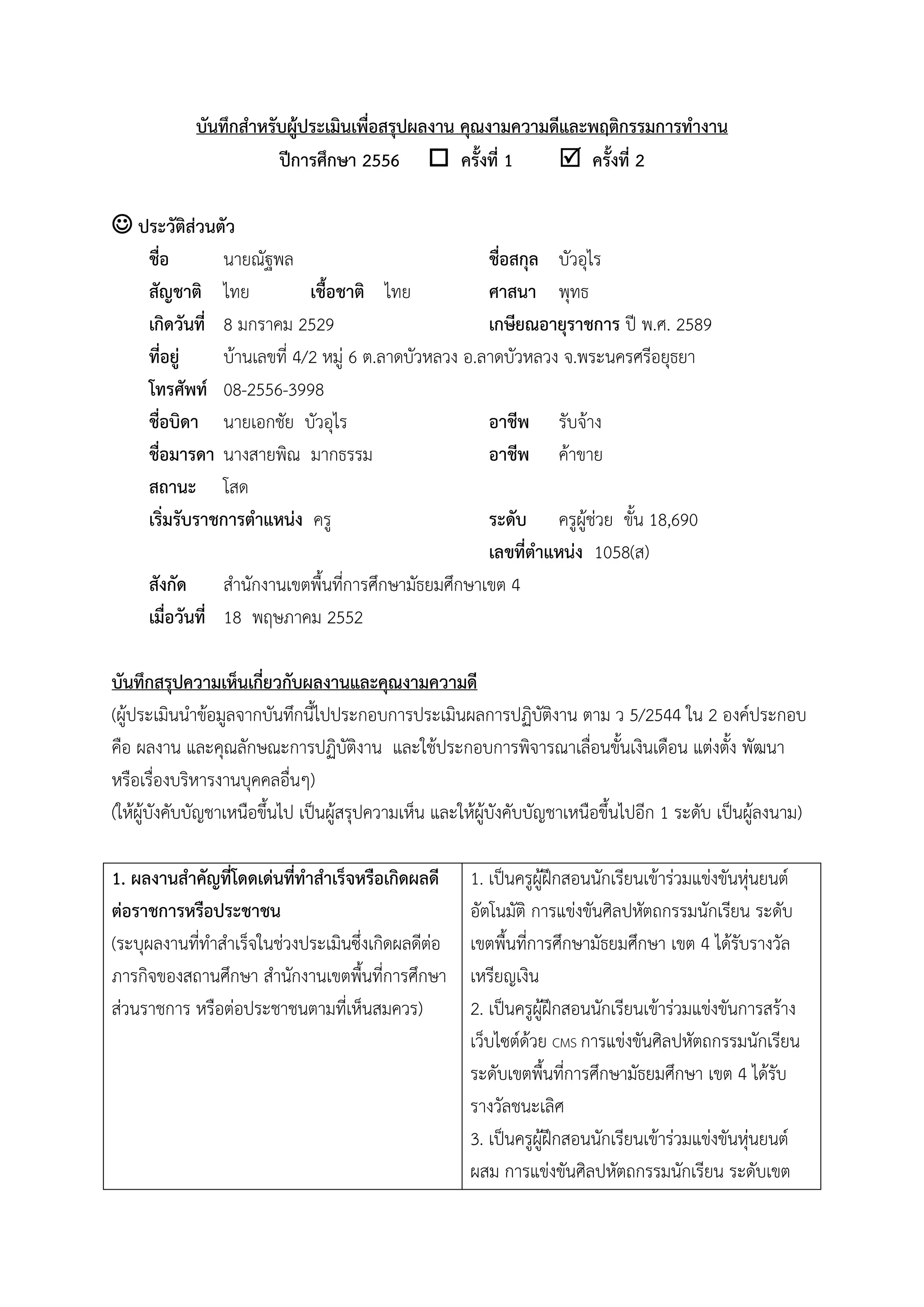 บันทึกสำหรับผู้ประเมินเพื่อสรุปผลงำน คุณงำมควำมดีและพฤติกรรมกำรทำงำน
ปีกำรศึกษำ 2556  ครั้งที่ 1  ครั้งที่ 2
 ประวัติส่วนตัว
ชื่อ นายณัฐพล ชื่อสกุล บัวอุไร
สัญชำติ ไทย เชื้อชำติ ไทย ศำสนำ พุทธ
เกิดวันที่ 8 มกราคม 2529 เกษียณอำยุรำชกำร ปี พ.ศ. 2589
ที่อยู่ บ้านเลขที่ 4/2 หมู่ 6 ต.ลาดบัวหลวง อ.ลาดบัวหลวง จ.พระนครศรีอยุธยา
โทรศัพท์ 08-2556-3998
ชื่อบิดำ นายเอกชัย บัวอุไร อำชีพ รับจ้าง
ชื่อมำรดำ นางสายพิณ มากธรรม อำชีพ ค้าขาย
สถำนะ โสด
เริ่มรับรำชกำรตำแหน่ง ครู ระดับ ครูผู้ช่วย ขั้น 18,690
เลขที่ตำแหน่ง 1058(ส)
สังกัด สานักงานเขตพื้นที่การศึกษามัธยมศึกษาเขต 4
เมื่อวันที่ 18 พฤษภาคม 2552
บันทึกสรุปควำมเห็นเกี่ยวกับผลงำนและคุณงำมควำมดี
(ผู้ประเมินนาข้อมูลจากบันทึกนี้ไปประกอบการประเมินผลการปฏิบัติงาน ตาม ว 5/2544 ใน 2 องค์ประกอบ
คือ ผลงาน และคุณลักษณะการปฏิบัติงาน และใช้ประกอบการพิจารณาเลื่อนขั้นเงินเดือน แต่งตั้ง พัฒนา
หรือเรื่องบริหารงานบุคคลอื่นๆ)
(ให้ผู้บังคับบัญชาเหนือขึ้นไป เป็นผู้สรุปความเห็น และให้ผู้บังคับบัญชาเหนือขึ้นไปอีก 1 ระดับ เป็นผู้ลงนาม)
1. ผลงำนสำคัญที่โดดเด่นที่ทำสำเร็จหรือเกิดผลดี
ต่อรำชกำรหรือประชำชน
(ระบุผลงานที่ทาสาเร็จในช่วงประเมินซึ่งเกิดผลดีต่อ
ภารกิจของสถานศึกษา สานักงานเขตพื้นที่การศึกษา
ส่วนราชการ หรือต่อประชาชนตามที่เห็นสมควร)
1. เป็นครูผู้ฝึกสอนนักเรียนเข้าร่วมแข่งขันหุ่นยนต์
อัตโนมัติ การแข่งขันศิลปหัตถกรรมนักเรียน ระดับ
เขตพื้นที่การศึกษามัธยมศึกษา เขต 4 ได้รับรางวัล
เหรียญเงิน
2. เป็นครูผู้ฝึกสอนนักเรียนเข้าร่วมแข่งขันการสร้าง
เว็บไซต์ด้วย CMS การแข่งขันศิลปหัตถกรรมนักเรียน
ระดับเขตพื้นที่การศึกษามัธยมศึกษา เขต 4 ได้รับ
รางวัลชนะเลิศ
3. เป็นครูผู้ฝึกสอนนักเรียนเข้าร่วมแข่งขันหุ่นยนต์
ผสม การแข่งขันศิลปหัตถกรรมนักเรียน ระดับเขต
 
