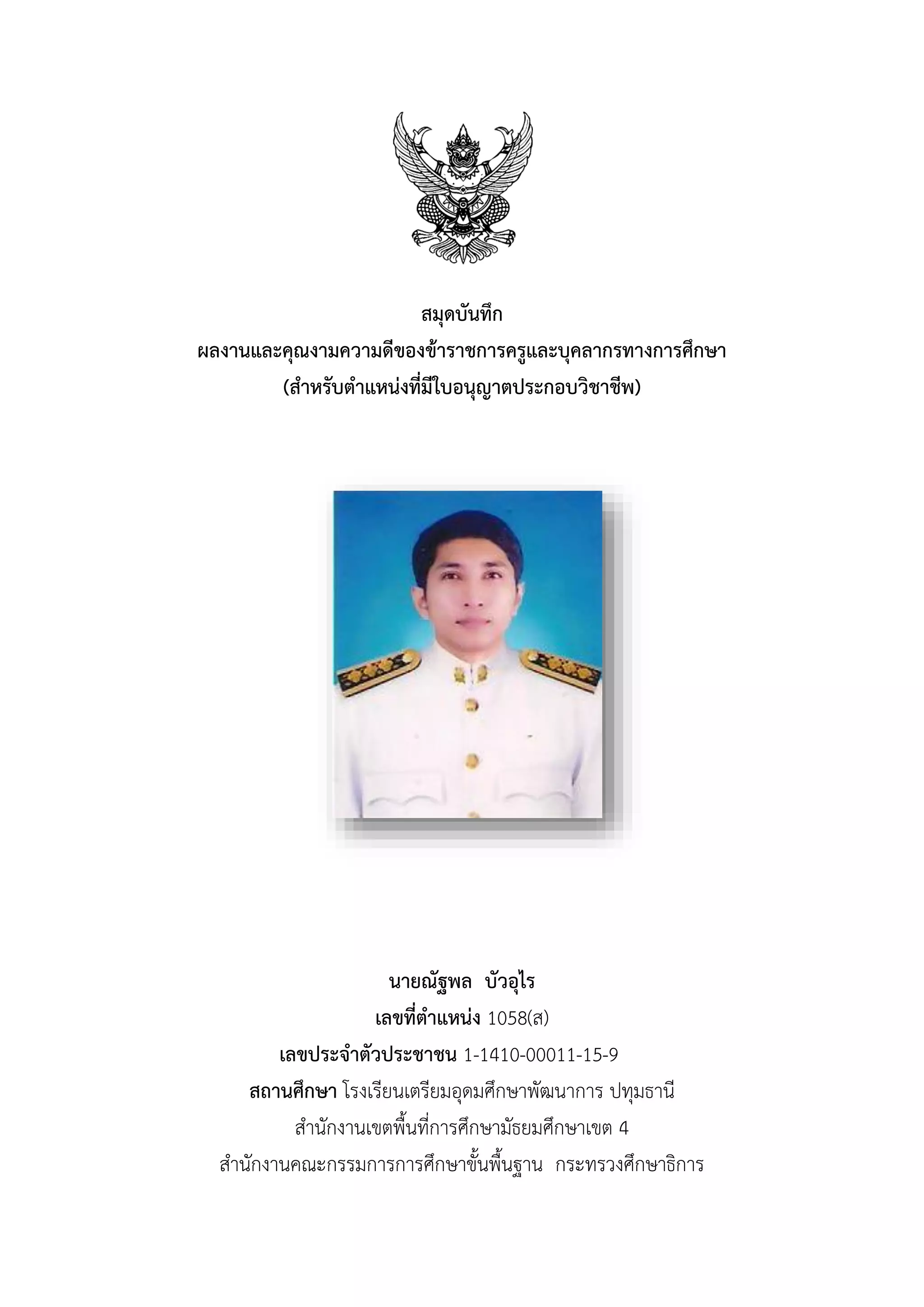สมุดบันทึก
ผลงำนและคุณงำมควำมดีของข้ำรำชกำรครูและบุคลำกรทำงกำรศึกษำ
(สำหรับตำแหน่งที่มีใบอนุญำตประกอบวิชำชีพ)
นำยณัฐพล บัวอุไร
เลขที่ตำแหน่ง 1058(ส)
เลขประจำตัวประชำชน 1-1410-00011-15-9
สถำนศึกษำ โรงเรียนเตรียมอุดมศึกษาพัฒนาการ ปทุมธานี
สานักงานเขตพื้นที่การศึกษามัธยมศึกษาเขต 4
สานักงานคณะกรรมการการศึกษาขั้นพื้นฐาน กระทรวงศึกษาธิการ
 