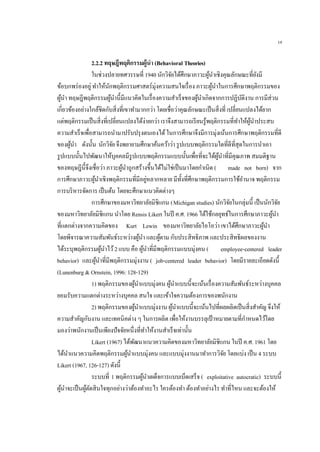 19
2.2.2 ทฤษฎีพฤติกรรมผู้นา (Behavioral Theories)
ในช่วงปลายทศวรรษที่ 1940 นักวิจัยได้ศึกษาภาวะผู้นาเชิงคุณลักษณะที่ยังมี
ข้อบกพร่องอยู่ทาให้นักพฤติกรรมศาสตร์มุ่งความสนใจเรื่อง ภาวะผู้นาในการศึกษาพฤติกรรมของ
ผู้นา ทฤษฎีพฤติกรรมผู้นานี้มีแนวคิดในเรื่องความสาเร็จของผู้นาเกิดจากการปฏิบัติงาน การมีส่วน
เกี่ยวข้องอย่างใกล้ชิดกับสิ่งที่เขาทามากกว่า โดยเชื่อว่าคุณลักษณะเป็นสิ่งที่ เปลี่ยนแปลงได้ยาก
แต่พฤติกรรมเป็นสิ่งที่เปลี่ยนแปลงได้ง่ายกว่า เราจึงสามารถเรียนรู้พฤติกรรมที่ทาให้ผู้นาประสบ
ความสาเร็จเพื่อสามารถนามาปรับปรุงตนเองได้ในการศึกษาจึงมีการมุ่งเน้นการศึกษาพฤติกรรมที่ดี
ของผู้นา ดังนั้น นักวิจัยจึงพยายามศึกษาค้นคว้าว่า รูปแบบพฤติกรรมใดที่ดีที่สุดในการนาเอา
รูปแบบนั้นไปพัฒนาให้บุคคลมีรูปแบบพฤติกรรมแบบนั้นเพื่อที่จะได้ผู้นาที่มีคุณภาพ สมมติฐาน
ของทฤษฎีนี้จึงเชื่อว่า ภาวะผู้นาถูกสร้างขึ้นได้ไม่ใช่เป็นมาโดยกาเนิด ( made not born) จาก
การศึกษาภาวะผู้นาเชิงพฤติกรรมที่มีอยู่หลากหลาย มีทั้งที่ศึกษาพฤติกรรมการใช้อานาจ พฤติกรรม
การบริหารจัดการ เป็นต้น โดยจะศึกษาแนวคิดต่างๆ
การศึกษาของมหาวิทยาลัยมิชิแกน (Michigan studies) นักวิจัยในกลุ่มนี้ เป็นนักวิจัย
ของมหาวิทยาลัยมิชิแกน นาโดย Rensis Likert ในปี ค.ศ. 1966 ได้ใช้กลยุทธ์ในการศึกษาภาวะผู้นา
ที่แตกต่างจากความคิดของ Kurt Lewin ของมหาวิทยาลัยไอโอว่า เขาได้ศึกษาภาวะผู้นา
โดยพิจารณาความสัมพันธ์ระหว่างผู้นา และผู้ตาม กับประสิทธิภาพ และประสิทธิผลของงาน
ได้ระบุพฤติกรรมผู้นาไว้2 แบบ คือ ผู้นาที่มีพฤติกรรมแบบมุ่งคน ( employee-centered leader
behavior) และผู้นาที่มีพฤติกรรมมุ่งงาน ( job-centered leader behavior) โดยมีรายละเอียดดังนี้
(Lunenburg & Ornstein, 1996: 128-129)
1) พฤติกรรมของผู้นาแบบมุ่งคน ผู้นาแบบนี้จะเน้นเรื่องความสัมพันธ์ระหว่างบุคคล
ยอมรับความแตกต่างระหว่างบุคคล สนใจ และเข้าใจความต้องการของพนักงาน
2) พฤติกรรมของผู้นาแบบมุ่งงาน ผู้นาแบบนี้จะเน้นไปที่ผลผลิตเป็นสิ่งสาคัญ จึงให้
ความสาคัญกับงาน และเทคนิคต่าง ๆ ในการผลิต เพื่อให้งานบรรลุเป้าหมายตามที่กาหนดไว้โดย
มองว่าพนักงานเป็นเพียงปัจจัยหนึ่งที่ทาให้งานสาเร็จเท่านั้น
Likert (1967) ได้พัฒนาแนวความคิดของมหาวิทยาลัยมิชิแกน ในปี ค.ศ. 1961 โดย
ได้นาแนวความคิดพฤติกรรมผู้นาแบบมุ่งคน และแบบมุ่งงานมาทาการวิจัย โดยแบ่ง เป็น 4 ระบบ
Likert (1967, 126-127) ดังนี้
ระบบที่ 1 พฤติกรรมผู้นาเผด็จการแบบเบ็ดเสร็จ ( exploitative autocratic) ระบบนี้
ผู้นาจะเป็นผู้ตัดสินใจทุกอย่างว่าต้องทาอะไร ใครต้องทา ต้องทาอย่างไร ทาที่ไหน และจะต้องให้
 
