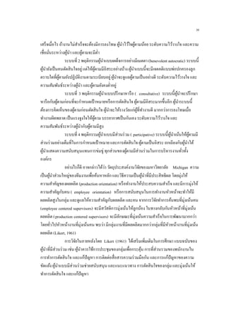 20
เสร็จเมื่อไร ถ้างานไม่สาเร็จจะต้องมีการลงโทษ ผู้นาไว้ใจผู้ตามน้อย ระดับความไว้วางใจ และความ
เชื่อมั่นระหว่างผู้นา และผู้ตามจะมีต่า
ระบบที่ 2 พฤติกรรมผู้นาแบบเผด็จการอย่างมีเมตตา (benevolent autocratic) ระบบนี้
ผู้นายังเป็นคนตัดสินใจอยู่แต่ให้ผู้ตามมีอิสระอย่างบ้าง ผู้นาแบบนี้จะมีเจตคติแบบพ่อปกครองลูก
ตราบใดที่ผู้ตามยังปฏิบัติงานตามระเบียบอยู่ผู้นาจะดูแลผู้ตามเป็นอย่างดี ระดับความไว้วางใจ และ
ความสัมพันธ์ระหว่างผู้นา และผู้ตามยังคงต่าอยู่
ระบบที่ 3 พฤติกรรมผู้นาแบบปรึกษาหารือ ( consultative) ระบบนี้ผู้นาจะปรึกษา
หารือกับผู้ตามก่อนที่จะกาหนดเป้าหมายหรือการตัดสินใจ ผู้ตามมีอิสระมากขึ้นอีก ผู้นาระบบนี้
ต้องการคิดเห็นของผู้ตามก่อนตัดสินใจ ผู้นาจะให้รางวัลแก่ผู้ที่ทางานดี มากกว่าการลงโทษเมื่อ
ทางานผิดพลาด เป็นแรงจูงใจให้ผู้ตาม บรรยากาศเป็นกันเอง ระดับความไว้วางใจ และ
ความสัมพันธ์ระหว่างผู้นากับผู้ตามมีสูง
ระบบที่ 4 พฤติกรรมผู้นาแบบมีส่วนร่วม ( participative) ระบบนี้ผู้นาเน้นให้ผู้ตามมี
ส่วนร่วมอย่างเต็มที่ในการกาหนดเป้าหมาย และการตัดสินใจ ผู้ตามเป็นอิสระ ถกเถียงกับผู้นาได้
ผู้นาแสดงความสนับสนุนแทนการข่มขู่ ทุกส่วนของผู้ตามมีส่วนร่วมในการบริหารงานทั่วทั้ง
องค์กร
อย่างไรก็ดี อาจกล่าวได้ว่า วัตถุประสงค์งานวิจัยของมหาวิทยาลัย Michigan ความ
เป็นผู้นาส่วนใหญ่ของทีมงานเพื่อค้นหาหลัก และวิธีความเป็นผู้นาที่มีประสิทธิผล โดยมุ่งให้
ความสาคัญของผลผลิต (production orientation) หรือทางานให้ประสบความสาเร็จ และมีการมุ่งให้
ความสาคัญกับคน ( employee orientation) หรือการสนับสนุนในการทางานหัวหน้าจะทาให้มี
ผลผลิตสูงในกลุ่ม และดูแลให้ความสาคัญกับผลผลิต และคน จากการวิจัยทาการค้นพบที่มุ่งเน้นคน
(employee centered supervisors) จะมีสวัสดิการมุ่งเน้นให้ลูกน้อง ในทางกลับกันหัวหน้าที่มุ่งเน้น
ผลผลิต (production centered supervisors) จะมีลักษณะที่มุ่งเน้นความสาเร็จในการพัฒนามากกว่า
โดยทั่วไปหัวหน้างานที่มุ่งเน้นคน พบว่า มีกลุ่มงานที่มีผลผลิตมากกว่ากลุ่มที่มีหัวหน้างานที่มุ่งเน้น
ผลผลิต (Likert, 1961)
การวิจัยในภายหลังโดย Likert (1961) ได้เสริมเพิ่มเติมในการศึกษา แบบฉบับของ
ผู้นาที่มีส่วนร่วม เช่น ผู้นาควรใช้การประชุมของกลุ่มเพื่อกระตุ้น การที่ส่วนรวมของพนักงานใน
การทาการตัดสินใจ และแก้ปัญหา การติดต่อสื่อสารความร่วมมือกัน และการแก้ปัญหาของความ
ขัดแย้ง ผู้นาแบบมีส่วนร่วมช่วยสนับสนุน และแนะแนวทาง การตัดสินใจของกลุ่ม และมุ่งเน้นให้
ทาการตัดสินใจ และแก้ปัญหา
 