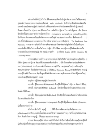 21
ต่อมานักวิจัยที่รัฐโอไฮโอ ได้แสดงความคิดเห็นว่า ผู้นาที่มุ่งความเอาใจใส่ (มุ่งคน)
สูง จะมีความอบอุ่นทางอารมณ์ของสังคม ( socio emotional) จึงทาให้ลูกน้องมีความพึงพอใจ
มากกว่า และมีผลการปฏิบัติงานที่ดีกว่า แต่ต่อมาผลในการวิจัยกลับแสดงให้เห็นว่า ผู้นาควรมี
ลักษณะทั้งเอาใจใส่ (มุ่งคน) และมีโครงสร้างความคิดริเริ่ม (มุ่งงาน) ในระดับที่สูง กล่าวคือ มีความ
เป็นผู้นาที่มีงาน และตัวพนักงานเป็นศูนย์กลาง ( job-centered and employee centered leadership)
อันเป็นการกาหนดความมีประสิทธิผลของความเป็นผู้นาของบุคคลในองค์การ ซึ่งลักษณะทั้ง 2
อย่างนี้มีอิทธิพลต่อแนวความคิดของวิธีการศึกษาตารางของการเป็นผู้นา ( The Leadership Grid
Approach) จากแนวความคิดที่ได้จากการศึกษาของมหาวิทยาลัยแห่งรัฐโอไฮโอนี้ เป็นพื้นฐาน
ความคิดที่ทาให้นักวิชาการที่สนใจเรื่องภาวะผู้นา นาไปพัฒนาทฤษฎีภาวะผู้นาเชิงพฤติกรรมใน
ระยะเวลาต่อมาอีกหลายทฤษฎี เช่น ทฤษฎีภาวะผู้นา 3 มิติของ Reddin (2010) (Reddin’s 3D
Leadership Model)
จากการวิจัยภาวะผู้นาของมหาวิทยาลัยแห่งรัฐโอไฮโอ ได้แบ่งพฤติกรรมผู้นาเป็น 2
มิติ คือ มุ่งคน และมุ่งงาน ต่อมาได้นามาขยายเพิ่มเติมเป็น 3 มิติ คือ การพิจารณาประสิทธิผลของ
งาน ( effectiveness) มาประกอบเพิ่มขึ้น เพราะภาวะผู้นาไม่ว่าจะมุ่งคนหรือมุ่งงานขึ้นอยู่กับ
สถานการณ์ต่าง ๆ ด้วย จึงเรียกว่า ทฤษฎี 3 มิติ (Three Dimension Theory) สาระสาคัญของทฤษฎี
ภาวะผู้นา 3 มิติ เริ่มจากแนวคิดพื้นฐานที่ว่า ถ้าพิจารณาเฉพาะพฤติกรรมการบริหารที่มุ่งคนหรือมุ่ง
งานแล้ว จะได้พฤติกรรมผู้นา 4 แบบ
พฤติกรรมผู้นาตามทฤษฎีนี้มี 4 แบบ คือ
แบบที่ 1 ผู้นาแบบแยกตัว (separated) เป็นผู้นาที่ไม่มุ่งคน ไม่มุ่งงาน ทางานไปวันๆ
แบบที่ 2 ผู้นาแบบเสียสละ ( dedicated) เป็นผู้นาที่ทุ่มเทให้กับงานโดยขาดความ
สัมพันธ์ที่ดีกับคน
แบบที่ 3 ผู้นาแบบมิตรสัมพันธ์ (related) เป็นผู้นาที่เน้นความสัมพันธ์กับผู้ตาม คานึง
ถึงงานแต่เพียงเล็กน้อย
แบบที่ 4 ผู้นาแบบผสมผสาน (integrated) เป็นผู้นาที่มุ่งทั้งความสัมพันธ์กับคน และ
มุ่งทั้งผลงานของงาน
ดังนั้นจะเห็นได้ว่า ทฤษฎี 3 มิตินี้ คือ การพิจารณาประสิทธิผลของงาน
(effectiveness) มาประกอบเพิ่มขึ้น เพราะภาวะผู้นาไม่ว่าจะมุ่งคนหรือมุ่งงานขึ้นอยู่กับสถานการณ์
ต่างๆ ด้วย จึงเรียกว่า ทฤษฎี 3 มิติ (three dimension theory)
จากแนวคิดทฤษฎีเกี่ยวกับภาวะผู้นาที่ได้กล่าวถึงในข้างต้นนั้นเป็นทฤษฎีภาวะผู้นาที่
มุ่งศึกษาผู้นาทั้งด้านคุณลักษณะและพฤติกรรมเพื่อสร้างผู้นาที่จะนาองค์กรไปสู่ความสาเร็จได้
 