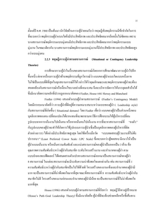 22
ตั้งแต่ปี ค.ศ. 1960 เป็นต้นมา นักวิจัยด้านภาวะผู้นายอมรับว่า ทฤษฎีเชิงพฤติกรรมมีข้อจากัดในการ
ที่จะบอกว่า พฤติกรรมผู้นาแบบใดจึงมีประสิทธิภาพ และประสิทธิผลมากน้อยนั้นไม่ชัดเจน เพราะ
บางสถานการณ์พฤติกรรมแบบมุ่งคนมีประสิทธิภาพ และประสิทธิผลมากกว่าพฤติกรรมแบบ
มุ่งงาน ในขณะเดียวกัน บางสถานการณ์พฤติกรรมแบบมุ่งงานก็มีประสิทธิภาพ และประสิทธิผลสูง
กว่าแบบมุ่งคน
2.2.3 ทฤษฎีภาวะผู้นาตามสถานการณ์ (Situational or Contingency Leadership
Theories)
การศึกษาภาวะผู้นาในเรื่องของสถานการณ์เกิดจากการศึกษาพัฒนาภาวะผู้นาไปอีก
ขึ้นหนึ่ง ต่อจากเรื่องภาวะผู้นาด้านพฤติกรรมที่ถูกวิจารณ์ว่า แบบของผู้นาแบบใดแบบหนึ่งอาจ
ไม่ใช่เป็นแบบที่ดีที่สุดในทุกสถานการณ์ก็ได้กล่าวได้ว่าคุณลักษณะและพฤติกรรมของผู้นาจะต้อง
สอดคล้องกับสถานการณ์หรือเงื่อนไขบางอย่างที่เหมาะสม จึงจะบริหารจัดการให้บรรลุผลสาเร็จได้
ซึ่งมีแนวคิดความหลักที่ปรากฏจากแนวคิดของ Fiedler, House และ Hersey and Blanchard
Fiedler (1994) เสนอตัวแบบผู้นาตามสถานการณ์ (Fiedler’s Contingency Model)
โดยมีกรอบแนวคิดที่ว่า ภาวะผู้นาที่ดีอยู่ที่ความเหมาะสมระหว่างแบบของผู้นา ( Leadreship style)
กับสถานการณ์ที่เกิดขึ้น ( Situational demans) โดย Fiedler เชื่อว่า แบบของผู้นาเป็นส่วนหนึ่งของ
บุคลิกภาพของคน เปลี่ยนแปลงได้ยากแทนที่จะพยายามหาวิธีการฝึกอบรมให้ผู้บริหารเปลี่ยน
รูปแบบจากการเน้นงานไปเน้นคน หรือจากเน้นคนไปเน้นงาน ควรที่จะหาสถานการณ์ที่ “ลงตัว”
กับรูปแบบของผู้นาจะทาให้เกิดการใช้รูปแบบภาวะผู้นา(ซึ่งเป็นบุคลิกภาพของผู้บริหารที่ติด
ตัวอย่างถาวร) ได้อย่างมีประสิทธิภาพสูงสุด โดยใช้เครื่องมือวัด “แบบทดสอบผู้ร่วมงานที่ไม่พึง
ปรารถนา” (Least Preferred Cowor Scale : LPC Scale) ซึ่งจะบอกว่า ผู้ทดสอบ มีแนวโน้วเป็น
ผู้นาแบบเน้นงาน หรือเน้นความสัมพันธ์ และแบ่งสถานการณ์ของผู้นาเป็นออกเป็น 3 ด้าน คือ
คุณภาพความสัมพันธ์ระหว่างผู้นากับสมาชิก ระดับโครงสร้างงาน และอานาจของผู้นา ตาม
แบบจาลองของฟีดเลอร์ ได้ผสมผสานตัวแปรทางสถานการณ์ออกมาเป็นสถานการณ์ของผู้นา
8 สถานการณ์ ในแต่ละสถานการณ์จะมีระดับความน่าพึงพอใจแตกต่างกัน เช่น สถานการณ์ที่ 1
ความสัมพันธ์ระหว่างผู้นากับสมาชิกเป็นไปได้ด้วยดี โครงสร้างของงานแข็งและอานาจของผู้นามี
มาก จะเป็นสถานการณ์ที่น่าพึงพอใจมากที่สุด ขณะที่สถานการณ์ที่ 8 ความสัมพันธ์ระหว่างผู้นากับ
สมาชิกไม่ดี โครงสร้างของงานอ่อนและอานาจของผู้นามีน้อย จะเป็นสถานการณ์ที่ไม่น่าพึงพอใจ
มากที่สุด
House (1996) เสนอตัวแบบผู้นาตามสถานการณ์ที่เรียกว่า ทฤษฎีวิถีทางสู่เป้าหมาย
(House’s Path–Goal Leadership Theory) ซึ่งมีแนวคิดคือ ผู้นาที่ดีจะต้องช่วยเหลือหรือชี้เส้นทาง
 