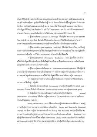 23
(Path) ให้ผู้ปฏิบัติงานบรรลุเป้าหมาย (Goal) ของงานและเป้ าหมายส่วนตัว พฤติกรรมและบทบาท
ของผู้นาจะต้องสร้างแรงจูงใจให้เกิดขึ้นกับผู้ร่วมงาน โดยการให้รางวัลที่ขึ้นอยู่กับผลสาเร็จของงาน
อีกประการหนึ่งผู้นาจะต้องช่วยเหลือผู้ร่วมงาน โดยการชี้นาให้บรรลุเป้าหมายและขจัดอุปสรรค
หรือปัญหาให้เรียนรู้ว่าจะต้องทาอะไร อย่างไร จึงจะประสบความสาเร็จ และได้รับผลตอบแทนที่
กาหนดไว้จากกรอบแนวคิดดังกล่าว เฮ้าส์ได้กาหนดรูปแบบภาวะผู้นาไว้4 แบบ คือ
1) ผู้นาแบบสั่งการ ( Directive Leadership) ได้แก่ ผู้ที่กาหนดมาตรฐานตารางเวลา
ในการปฏิบัติงาน กฎระเบียบ ข้อบังคับไว้อย่างเคร่งครัดและแจ้งให้ผู้ใต้บังคับบัญชาให้ทราบว่า
คาดหวังผลงานอะไรจากพวกเขา พฤติกรรมผู้นาแบบนี้จะเป็นไปในลักษณะอานาจนิยม
2) ผู้นาแบบสนับสนุน ( Supportive Leadership) ได้แก่ ผู้นาที่เอาใจใส่ความเป็นอยู่
และความต้องการส่วนบุคคลของผู้ใต้บังคับบัญชา เป็นเพื่อนร่วมงานและดูแลผู้ใต้บังคับบัญชาอย่าง
เสมอภาคเท่าเทียมกัน จะทาให้บรรยากาศของการทางานเป็นที่น่าพึงพอใจ
3) ผู้นาแบบร่วมงาน ( Participative Leadership) ได้แก่ ผู้นาที่เปิดโอกาสให้
ผู้ใต้บังคับบัญชามีส่วนร่วมในการตัดสินใจ ผู้นาจะปรึกษาหารือขอคาเสนอแนะ ความคิดเห็นของ
ผู้ปฏิบัติงานมาประกอบการตัดสินใจของผู้นา
4) ผู้นาแบบมุ่งความสาเร็จของงาน ( Achivemant-oriented Leadership) ได้แก่ ผู้นาที่
กาหนดเป้าหมายท้าทายและพยายามให้บรรลุผลสาเร็จ มีการปรับปรุงการทางานอย่างต่อเนื่อง สร้าง
ความคาดหวังสูงต่อความสามารถของผู้ใต้บังคับบัญชาให้ทางานอย่างเต็มความรู้ความสามารถ
การใช้รูปแบบภาวะผู้นาตามทฤษฎีนี้ ผู้นาจะต้องเลือกใช้รูปแบบให้สอดคล้องกับ
สถานการณ์ ซึ่งมีอยู่2 กลุ่ม คือ
1) ปัจจัยด้านสภาพแวดล้อม ( Environment) อันได้แก่ โครงสร้างของงาน ( task -
Structure) อานาจหน้าที่อย่างเป็นทางการ (formal authority system) และกลุ่มงาน (work group)
2) ปัจจัยที่เกี่ยวข้องกับคุณลักษณะส่วนตัวของผู้ใต้บังคับบัญชา ( personal
characteristics of follower) ได้แก่ ความรู้ความสามารถ ประสบการณ์ และความสามารถในการ
ทางานให้ประสบความสาเร็จ
Hersey และ Blanchard (1977) ได้เสนอตัวแบบผู้นาตามสถานการณ์ที่เรียกว่า ทฤษฎี
ความเป็นผู้นาเชิงสถานการณ์ของเฮอร์ซีย์และบลันชาร์ด ( Hersey and Blanchard’s Situational
Theory) แนวคิดภาวะผู้นา ตามสถานการณ์ ของ Hersey และ Blanchard มองว่า ผู้นาที่ประสบ
ความสาเร็จจะต้องปรับรูปแบบภาวะผู้นาของตนให้สอดคล้องกับความพร้อม ( Readiness) ของ
ผู้ปฏิบัติงานความพร้อมในที่นี้หมายถึง ความสามารถ ( ability) และความมุ่งมั่นหรือความเต็มใจ
(Willingness) ของผู้ปฏิบัติงานในการทางาน ผู้ปฏิบัติงานหรือผู้ใต้บังคับบัญชาแต่ละคนจะมีความ
 