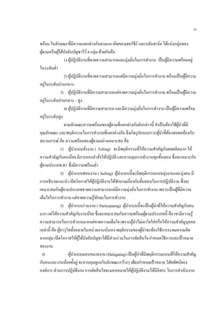 24
พร้อม ในลักษณะที่มีความแตกต่างกันตามแนวคิดของเฮอร์ซีร์ และบลันชาร์ด ได้แบ่งกลุ่มของ
ผู้ตามหรือผู้ใต้บังคับบัญชาไว้4 กลุ่ม ด้วยกันคือ
1) ผู้ปฏิบัติงานที่ขาดความสามารถและมุ่งมั่นในการทางาน เป็นผู้มีความพร้อมอยู่
ในระดับต่า
2) ผู้ปฏิบัติงานที่ขาดความสามารถแต่มีความมุ่งมั่นในการทางาน พร้อมเป็นผู้มีความ
อยู่ในระดับปานกลาง
3) ผู้ปฏิบัติงานที่มีความสามารถแต่ขาดความมุ่งมั่นในการทางาน พร้อมเป็นผู้มีความ
อยู่ในระดับปานกลาง – สูง
4) ผู้ปฏิบัติงานที่มีความสามารถ และมีความมุ่งมั่นในการทางาน เป็นผู้มีความพร้อม
อยู่ในระดับสูง
ตามลักษณะความพร้อมของผู้ตามที่แตกต่างกันดังกล่าวนี้ จาเป็นต้องใช้ผู้นาที่มี
คุณลักษณะ และพฤติกรรมในการทางานที่แตกต่างกัน จึงเกิดรูปแบบภาวะผู้นาที่ต้องสอดคล้องกับ
สถานการณ์ คือ ความพร้อมของผู้ตามอย่างเหมาะสม คือ
1) ผู้นาแบบสั่งงาน ( Telling) จะมีพฤติกรรมที่ให้ความสาคัญกับผลผลิตมาก ให้
ความสาคัญกับคนน้อย มีการออกคาสั่งให้ปฏิบัติ และควบคุมการทางานทุกขั้นตอน ซึ่งจะเหมาะกับ
ผู้ตามประเภท R1 ซึ่งมีความพร้อมต่า
2) ผู้นาแบบสอนงาน ( Selling) ผู้นาแบบนี้จะมีพฤติกรรมแบบมุ่งงานและมุ่งคน มี
การอธิบายแนะนา เปิดโอกาสให้ผู้ปฏิบัติงานได้ซักถามเกี่ยวกับขั้นตอนในการปฏิบัติงาน ซึ่งจะ
เหมาะสมกับผู้ตามประเภทขาดความสามารถแต่มีความมุ่งมั่นในการทางาน เพราะเป็นผู้ที่มีความ
เต็มใจในการทางาน แต่ขาดความรู้ทักษะในการทางาน
3) ผู้นาแบบร่วมงาน ( Participating) ผู้นาแบบนี้จะเป็นผู้นาที่ให้ความสาคัญกับคน
มาก แต่ให้ความสาคัญกับงานน้อย ซึ่งจะเหมาะสมกับความพร้อมผู้ตามประเภทนี้ คือ เขามีความรู้
ความสามารถในการทางานมากแต่ขาดความเต็มใจ เพราะผู้นาไม่เอาใจใส่หรือให้ความสาคัญบุคคล
เหล่านี้ คือ ผู้อาวุโสทั้งหลายในหน่วยงานนั่นเอง พฤติกรรมของผู้นาจะต้องใช้การระดมความคิด
จากกลุ่ม เปิดโอกาสให้ผู้ใต้บังคับบัญชาได้มีส่วนร่วมในการตัดสินใจ กาหนดวิธีการและเป้าหมาย
ของงาน
4) ผู้นาแบบมอบหมายงาน (Delegating) เป็นผู้นาที่มีพฤติกรรมแบบที่ให้ความสาคัญ
กับคนและงานน้อยทั้งคู่ จะควบคุมดูแลในลักษณะกว้างๆ เพียงกาหนดเป้าหมาย วิสัยทัศน์ของ
องค์การ ส่วนการปฏิบัติงาน การตัดสินใจจะมอบหมายให้ผู้ปฏิบัติงานได้มีอิสระ ในการดาเนินงาน
 