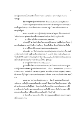 25
เพราะผู้ตามประเภทนี้มีความพร้อมทั้งความสามารถ และความเต็มใจในการปฏิบัติงานอยู่ใน
ระดับสูง
2.2.4 ทฤษฎีภาวะผู้นาการเปลี่ยนแปลง (TransformationalLeadershipTheories)
แนวคิดทฤษฎีภาวะผู้นาการเปลี่ยนแปลงเกิดขึ้นในช่วงที่สหรัฐอเมริกามีการแปรรูป
และฟื้นฟูองค์กรต่างๆ มากมาย เพื่อให้องค์กรสามารถดารงอยู่ได้ในสภาวะที่มีการแข่งขันทาง
เศรษฐกิจที่สูงขึ้น
Burns (1978) กล่าวว่าภาวะผู้นาเป็นปฏิสัมพันธ์ระหว่างบุคคล ที่มีความแตกต่างกัน
ในด้านอานาจ แรงจูงใจ และทักษะเพื่อไปสู่จุดหมายร่วมกัน สรุปได้เป็น 3 รูปแบบ ดังนี้
1) ภาวะผู้นาเชิงปฏิบัติการ (Transactional Leadership)
รูปแบบนี้ผู้นาจะติดต่อกับผู้ตามโดยการแลกเปลี่ยนผลประโยชน์ซึ่งกันและกัน และสิ่ง
แลกเปลี่ยนนั้นจะกลายมาเป็นประโยชน์ร่วมกัน เช่น ทางานเพื่อค่าจ้าง ทางานดีได้เลื่อนขั้น เป็นต้น
2) ภาวะผู้นาการเปลี่ยนแปลง (Transformational Leadership)
รูปแบบนี้ผู้นาจะคานึงถึงความต้องการของผู้ตาม ตอบสนองความต้องการในระดับที่
สูงกว่าความต้องการจริงของผู้ตาม เน้นการพัฒนา กระตุ้น และยกย่องผู้ตาม จนผู้ตามพัฒนาตนเอง
ขึ้นเป็นผู้นาได้ และมีการเปลี่ยนต่อๆกันไป เรียกว่า Domino effect ต่อไปผู้นาการเปลี่ยนแปลงก็จะ
เปลี่ยนเป็นผู้นาจริยธรรม ตัวอย่างผู้นาลักษณะนี้ ได้แก่ ผู้นาชุมชน
3) ภาวะผู้นาด้านจริยธรรม (Moral Leadership)
รูปแบบนี้ผู้นาที่สามารถทาให้เกิดการเปลี่ยนแปลงที่ตรงกับความต้องการของผู้ตาม
ทาให้ผู้นามีความสัมพันธ์กับผู้ตามในด้านความต้องการ (Needs) ความปรารถนา (Aspirations)
ค่านิยม (Values) และจะยึดมั่นในจริยธรรมสูงสุด คือ ความเป็นธรรมและความยุติธรรมในสังคม
ผู้นาลักษณะนี้มุ่งไปสู่การเปลี่ยนแปลงที่ตอบสนองความต้องการ และความจาเป็นอย่างแท้จริงของผู้
ตาม
Bass (1985) พบว่า แนวคิดพฤติกรรมความ เป็นผู้นาของเขาขัดแย้งกับแนวคิด
พฤติกรรมความเป็นผู้นาของ Burns คือ พฤติกรรมของผู้นาในการนาให้ได้ผลเกินความคาดหวังนั้น
ผู้นาจะต้องแสดงความเป็นผู้นาทั้ง 2 ลักษณะร่วมกัน คือ ภาวะผู้นาแบบแลกเปลี่ยน และภาวะผู้นา
การเปลี่ยนแปลง โดยทิศทางการแสดงพฤติกรรมความเป็นผู้นาจะออกมาในสัดส่วนของภาวะผู้นา
แบบแลกเปลี่ยน หรือภาวะผู้นาการเปลี่ยนแปลง ขึ้นอยู่กับปัจจัยต่อไปนี้
1) สิ่งแวดล้อมภายนอกองค์กร ได้แก่ วัฒนธรรม ประเพณีท้องถิ่น เศรษฐกิจ และการ
เปลี่ยนแปลงในสังคม
 