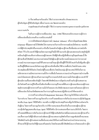 26
2) สิ่งแวดล้อมภายในองค์กร ได้แก่ บรรยากาศองค์กร ลักษณะของงาน
ผู้บังคับบัญชา ผู้ใต้บังคับบัญชา เพื่อนร่วมงาน และวัฒนธรรมองค์กร
3)คุณลักษณะส่วนตัวของผู้นา ได้แก่ ความสามารถเฉพาะบุคคล ความถนัด บุคลิกภาพ
และความสนใจ
ในด้านภาวะผู้นาการเปลี่ยนแปลง Bass (1990)ได้เสนอองค์ประกอบภาวะผู้นาการ
เปลี่ยนแปลงซึ่งประกอบด้วย 4 องค์ประกอบดังนี้
1) การมีอิทธิพลอย่างมีอุดมการณ์ ( Idealized Influence) หรือการมีคุณลักษณะพิเศษ
(Charisma) ที่มีอุดมการณ์ มีวิสัยทัศน์ มีความสามารถในการบริหารอารมณ์และมีจริยธรรม หมายถึง
การที่ผู้นาประพฤติตัวเป็นแบบอย่าง หรือเป็นโมเดลสาหรับผู้ตาม ผู้นาจะเป็นที่ยกย่อง เคารพนับถือ
ศรัทธา ไว้วางใจ และทาให้ผู้ตามเกิดความภาคภูมิใจเมื่อได้ร่วมงานกัน ผู้ตามจะพยายามประพฤติปฏิบัติ
เหมือนกับผู้นาและต้องการเลียนแบบผู้นาของเขา สิ่งที่ผู้นาต้องปฏิบัติเพื่อบรรลุถึงคุณลักษณะนี้ คือ
ผู้นาจะต้องมีวิสัยทัศน์ และสามารถถ่ายทอดไปยังผู้ตาม ผู้นาจะมีความสม่าเสมอมากกว่าการเอาแต่
อารมณ์ สามารถควบคุมอารมณ์ได้ในสถานการณ์วิกฤต ผู้นาเป็นผู้ที่ไว้ใจได้ว่าจะทาในสิ่งที่ถูกต้อง ผู้นา
จะเป็นผู้ที่มีศีลธรรมและมีจริยธรรมสูง ผู้นาจะหลีกเลี่ยงที่จะใช้อานาจเพื่อประโยชน์ส่วนตน แต่จะ
ประพฤติตนเพื่อให้เกิดประโยชน์แก่ผู้อื่นและเพื่อประโยชน์ของกลุ่ม ผู้นาจะแสดงให้เห็นถึงความ
เฉลียวฉลาด ความมีสมรรถภาพ ความตั้งใจ การเชื่อมั่นในตนเอง ความแน่วแน่ในอุดมการณ์ ความเชื่อ
และค่านิยมของเขา ผู้นาจะเสริมความภาคภูมิใจ ความจงรักภักดี และความมั่นใจของผู้ตาม และทาให้
ผู้ตามมีความเป็นพวกเดียวกับผู้นา โดยอาศัยวิสัยทัศน์และการมีจุดประสงค์ร่วมกัน ผู้นาแสดงความ
มั่นใจช่วยสร้างความรู้สึกเป็นหนึ่งเดียวกันเพื่อการบรรลุเป้าหมายที่ต้องการ ผู้ตามจะเลียนแบบผู้นาและ
พฤติกรรมของผู้นาจากการสร้างความมั่นใจในตนเอง ประสิทธิภาพและความเคารพในตนเอง ผู้นาการ
เปลี่ยนแปลง จึงรักษาอิทธิพลของตนในการบรรลุเป้าหมายและปฏิบัติภาระหน้าที่ขององค์การ
2) การสร้างแรงบันดาลใจ (Inspirational Motivation) เป็นการจูงใจให้เกิดแรงบันดาลใจ
ในการทางาน โดยการสร้างแรงจูงใจภายใน การสร้างเจตคติและการคิดในแง่บวกและกระตุ้นจิตวิญญาณ
ของทีม (Team Spirit) ให้มีชีวิตชีวา หมายถึง การที่ผู้นาจะประพฤติในทางที่จูงใจให้เกิดแรงบันดาลใจ
กับผู้ตาม โดยการสร้างแรงจูงใจภายใน การให้ความหมายและท้าทายในเรื่องงานของผู้ตาม ผู้นาจะ
กระตุ้นจิตวิญญาณของทีม (Team Spirit) ให้มีชีวิตชีวา มีการแสดงออกซึ่งความกระตือรือร้น โดยการ
สร้างเจตคติที่ดีและการคิดในแง่บวก ผู้นาจะทาให้ผู้ตามสัมผัสกับภาพที่งดงามของอนาคต ผู้นาจะสร้าง
และสื่อความหวังที่ผู้นาต้องการอย่างชัดเจน ผู้นาจะแสดงการอุทิศตัวหรือความผูกพันต่อเป้าหมายและ
วิสัยทัศน์ร่วมกัน ผู้นาแสดงความเชื่อมั่นและแสดงให้เห็นความตั้งใจอย่างแน่วแน่ว่าสามารถบรรลุ
เป้าหมายได้ผู้นาจะช่วยให้ผู้ตามมองข้ามผลประโยชน์ของตนเพื่อวิสัยทัศน์และภารกิจขององค์การ ผู้นา
 