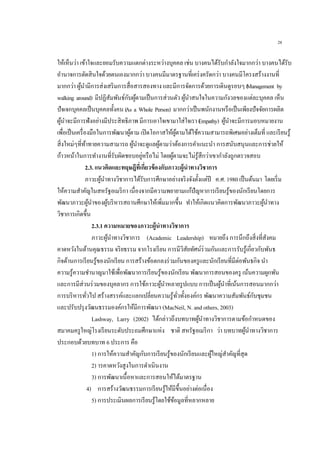 28
ให้เห็นว่า เข้าใจและยอมรับความแตกต่างระหว่างบุคคล เช่น บางคนได้รับกาลังใจมากกว่า บางคนได้รับ
อานาจการตัดสินใจด้วยตนเองมากกว่า บางคนมีมาตรฐานที่เคร่งครัดกว่า บางคนมีโครงสร้างงานที่
มากกว่า ผู้นามีการส่งเสริมการสื่อสารสองทาง และมีการจัดการด้วยการเดินดูรอบๆ (Management by
walking around) มีปฏิสัมพันธ์กับผู้ตามเป็นการส่วนตัว ผู้นาสนใจในความกังวลของแต่ละบุคคล เห็น
ปัจเจกบุคคลเป็นบุคคลทั้งคน (As a Whole Person) มากกว่าเป็นพนักงานหรือเป็นเพียงปัจจัยการผลิต
ผู้นาจะมีการฟังอย่างมีประสิทธิภาพ มีการเอาใจเขามาใส่ใจเรา (Empathy) ผู้นาจะมีการมอบหมายงาน
เพื่อเป็นเครื่องมือในการพัฒนาผู้ตาม เปิดโอกาสให้ผู้ตามได้ใช้ความสามารถพิเศษอย่างเต็มที่ และเรียนรู้
สิ่งใหม่ๆที่ท้าทายความสามารถ ผู้นาจะดูแลผู้ตามว่าต้องการคาแนะนา การสนับสนุนและการช่วยให้
ก้าวหน้าในการทางานที่รับผิดชอบอยู่หรือไม่ โดยผู้ตามจะไม่รู้สึกว่าเขากาลังถูกตรวจสอบ
2.3. แนวคิดและทฤษฎีที่เกี่ยวข้องกับภาวะผู้นาทางวิชาการ
ภาวะผู้นาทางวิชาการได้รับการศึกษาอย่างจริงจังตั้งแต่ปี ค.ศ. 1980 เป็นต้นมา โดยเริ่ม
ให้ความสาคัญในสหรัฐอเมริกา เนื่องจากมีความพยายามแก้ปัญหาการเรียนรู้ของนักเรียนโดยการ
พัฒนาภาวะผู้นาของผู้บริหารสถานศึกษาให้เพิ่มมากขึ้น ทาให้เกิดแนวคิดการพัฒนาภาวะผู้นาทาง
วิชาการเกิดขึ้น
2.3.1 ความหมายของภาวะผู้นาทางวิชาการ
ภาวะผู้นาทางวิชาการ (Academic Leadership) หมายถึง การนึกถึงสิ่งที่สังคม
คาดหวังในด้านคุณธรรม จริยธรรม จากโรงเรียน การมีวิสัยทัศน์ร่วมกันและการรับรู้เกี่ยวกับพันธ
กิจด้านการเรียนรู้ของนักเรียน การสร้างข้อตกลงร่วมกันของครูและนักเรียนที่มีต่อพันธกิจ นา
ความรู้ความชานาญมาใช้เพื่อพัฒนาการเรียนรู้ของนักเรียน พัฒนาการสอนของครู เน้นความผูกพัน
และการมีส่วนร่วมของบุคลากร การใช้ภาวะผู้นาหลายรูปแบบ การเป็นผู้นาที่เน้นการสอนมากกว่า
การบริหารทั่วไป สร้างสรรค์และแลกเปลี่ยนความรู้ทั่วทั้งองค์กร พัฒนาความสัมพันธ์กับชุมชน
และปรับปรุงวัฒนธรรมองค์กรให้มีการพัฒนา (MacNeil, N. and others, 2003)
Lashway, Larry (2002) ได้กล่าวถึงบทบาทผู้นาทางวิชาการตามข้อกาหนดของ
สมาคมครูใหญ่โรงเรียนระดับประถมศึกษาแห่ง ชาติ สหรัฐอเมริกา ว่า บทบาทผู้นาทางวิชาการ
ประกอบด้วยบทบาท 6 ประการ คือ
1) การให้ความสาคัญกับการเรียนรู้ของนักเรียนและผู้ใหญ่สาคัญที่สุด
2) ารคาดหวังสูงในการดาเนินงาน
3) การพัฒนาเนื้อหาและการสอนให้ได้มาตรฐาน
4) การสร้างวัฒนธรรมการเรียนรู้ให้มีขึ้นอย่างต่อเนื่อง
5) การประเมินผลการเรียนรู้โดยใช้ข้อมูลที่หลากหลาย
 