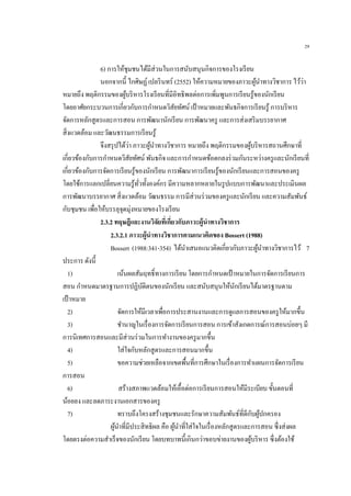 29
6) การให้ชุมชนได้มีส่วนในการสนับสนุนกิจการของโรงเรียน
นอกจากนี้ ไกศิษฏ์เปลรินทร์ (2552) ให้ความหมายของภาวะผู้นาทางวิชาการ ไว้ว่า
หมายถึง พฤติกรรมของผู้บริหารโรงเรียนที่มีอิทธิพลต่อการเพิ่มพูนการเรียนรู้ของนักเรียน
โดยอาศัยกระบวนการเกี่ยวกับการกาหนดวิสัยทัศน์ เป้าหมายและพันธกิจการเรียนรู้ การบริหาร
จัดการหลักสูตรและการสอน การพัฒนานักเรียน การพัฒนาครู และการส่งเสริมบรรยากาศ
สิ่งแวดล้อม และวัฒนธรรมการเรียนรู้
จึงสรุปได้ว่า ภาวะผู้นาทางวิชาการ หมายถึง พฤติกรรมของผู้บริหารสถานศึกษาที่
เกี่ยวข้องกับการกาหนดวิสัยทัศน์ พันธกิจ และการกาหนดข้อตกลงร่วมกันระหว่างครูและนักเรียนที่
เกี่ยวข้องกับการจัดการเรียนรู้ของนักเรียน การพัฒนาการเรียนรู้ของนักเรียนและการสอนของครู
โดยใช้การแลกเปลี่ยนความรู้ทั่วทั้งองค์กร มีความหลากหลายในรูปแบบการพัฒนาและประเมินผล
การพัฒนาบรรยากาศ สิ่งแวดล้อม วัฒนธรรม การมีส่วนร่วมของครูและนักเรียน และความสัมพันธ์
กับชุมชน เพื่อให้บรรลุจุดมุ่งหมายของโรงเรียน
2.3.2 ทฤษฎีและงานวิจัยที่เกี่ยวกับภาวะผู้นาทางวิชาการ
2.3.2.1 ภาวะผู้นาทางวิชาการตามแนวคิดของ Bossert (1988)
Bossert (1988:341-354) ได้นาเสนอแนวคิดเกี่ยวกับภาวะผู้นาทางวิชาการไว้ 7
ประการ ดังนี้
1) เน้นผลสัมฤทธิ์ทางการเรียน โดยการกาหนดเป้ าหมายในการจัดการเรียนการ
สอน กาหนดมาตรฐานการปฏิบัติตนของนักเรียน และสนับสนุนให้นักเรียนได้มาตรฐานตาม
เป้าหมาย
2) จัดการให้มีเวลาเพื่อการประสานงานและการดูแลการสอนของครูให้มากขึ้น
3) ชานาญในเรื่องการจัดการเรียนการสอน การเข้าสังเกตการณ์การสอนบ่อยๆ มี
การนิเทศการสอนและมีส่วนร่วมในการทางานของครูมากขึ้น
4) ใส่ใจกับหลักสูตรและการสอนมากขึ้น
5) ขอความช่วยเหลือจากเขตพื้นที่การศึกษาในเรื่องการทาแผนการจัดการเรียน
การสอน
6) สร้างสภาพแวดล้อมให้เอื้อต่อการเรียนการสอนให้มีระเบียบ ขั้นตอนที่
น้อยลง และลดภาระงานเอกสารของครู
7) ทราบถึงโครงสร้างชุมชนและรักษาความสัมพันธ์ที่ดีกับผู้ปกครอง
ผู้นาที่มีประสิทธิผล คือ ผู้นาที่ใส่ใจในเรื่องหลักสูตรและการสอน ซึ่งส่งผล
โดยตรงต่อความสาเร็จของนักเรียน โดยบทบาทนี้เกินกว่าขอบข่ายงานของผู้บริหาร ซึ่งต้องใช้
 