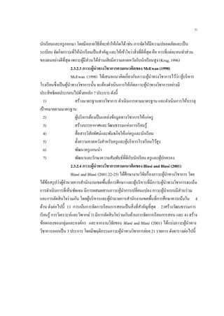 31
นักเรียนและครูออกมา โดยมีหลายวิธีที่จะทาให้เกิดได้เช่น การจัดให้มีความปลอดภัยและเป็น
ระเบียบ จัดกิจกรรมที่ให้นักเรียนเป็นสาคัญ และให้เข้าใจว่าสิ่งที่ดีที่สุด คือ การที่แต่ละคนทาส่วน
ของตนอย่างดีที่สุด เพราะผู้มีส่วนได้ส่วนเสียมีความคาดหวังกับนักเรียนสูง (Krug, 1996)
2.3.2.3 ภาวะผู้นาทางวิชาการตามแนวคิดของ McEwan (1998)
McEwan (1998) ได้เสนอแนวคิดเกี่ยวกับภาวะผู้นาทางวิชาการไว้ว่า ผู้บริหาร
โรงเรียนซึ่งเป็นผู้นาทางวิชาการนั้น จะต้องดาเนินการให้เกิดภาวะผู้นาทางวิชาการอย่างมี
ประสิทธิผลประกอบไปด้วยหลัก 7 ประการ ดังนี้
1) สร้างมาตรฐานทางวิชาการ ดาเนินการตามมาตรฐาน และดาเนินการให้บรรลุ
เป้าหมายตามมาตรฐาน
2) ผู้บริหารต้องเป็นแหล่งข้อมูลทางวิชาการให้แก่ครู
3) สร้างบรรยากาศและวัฒนธรรมแห่งการเรียนรู้
4) สื่อสารวิสัยทัศน์และพันธกิจให้แก่ครูและนักเรียน
5) ตั้งความคาดหวังสาหรับครูและผู้บริหารโรงเรียนไว้สูง
6) พัฒนาครูแกนนา
7) พัฒนาและรักษาความสัมพันธ์ที่ดีกับนักเรียน ครูและผู้ปกครอง
2.3.2.4 ภาวะผู้นาทางวิชาการตามแนวคิดของ Blasé and Blasé (2001)
Blasé and Blasé (2001:22-25) ได้ศึกษางานวิจัยเรื่องภาวะผู้นาทางวิชาการ โดย
ได้ข้อสรุปว่าผู้อานวยการสานักงานเขตพื้นที่การศึกษา และผู้บริหารที่มีภาวะผู้นาทางวิชาการจะเน้น
การดาเนินการที่เห็นชัดเจน มีการผสมผสานภาวะผู้นาการเปลี่ยนแปลง ภาวะผู้นาแบบมีส่วนร่วม
และการตัดสินใจร่วมกัน โดยผู้บริหารและผู้อานวยการสานักงานเขตพื้นที่การศึกษาควรเน้นใน 4
ด้าน ดังต่อไปนี้ 1) การเน้นการจัดการเรียนการสอนเป็นสิ่งที่สาคัญที่สุด 2)สร้างวัฒนธรรมการ
เรียนรู้ การวิเคราะห์และวิพากษ์3) มีการตัดสินใจร่วมกันด้านการจัดการเรียนการสอน และ 4) สร้าง
ข้อตกลงของกลุ่มและองค์กร และจากงานวิจัยของ Blasé and Blasé (2001) ได้แบ่งภาวะผู้นาทาง
วิชาการออกเป็น 3 ประการ โดยมีพฤติกรรมภาวะผู้นาทางวิชาการย่อย 21 รายการ ดังตารางต่อไปนี้
 