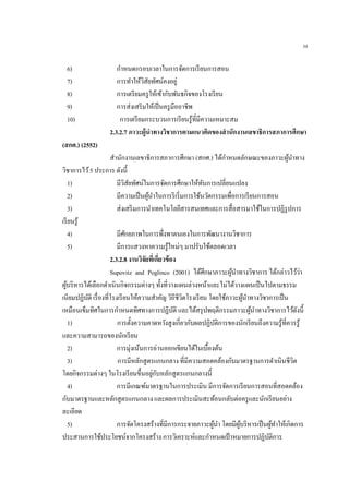 34
6) กาหนดกรอบเวลาในการจัดการเรียนการสอน
7) การทาให้วิสัยทัศน์คงอยู่
8) การเตรียมครูให้เข้ากับพันธกิจของโรงเรียน
9) การส่งเสริมให้เป็นครูมืออาชีพ
10) การเตรียมกระบวนการเรียนรู้ที่มีความเหมาะสม
2.3.2.7 ภาวะผู้นาทางวิชาการตามแนวคิดของสานักงานเลขาธิการสภาการศึกษา
(สกศ.) (2552)
สานักงานเลขาธิการสภาการศึกษา (สกศ.) ได้กาหนดลักษณะของภาวะผู้นาทาง
วิชาการไว้5 ประการ ดังนี้
1) มีวิสัยทัศน์ในการจัดการศึกษาให้ทันการเปลี่ยนแปลง
2) มีความเป็นผู้นาในการริเริ่มการใช้นวัตกรรมเพื่อการเรียนการสอน
3) ส่งเสริมการนาเทคโนโลยีสารสนเทศและการสื่อสารมาใช้ในการปฏิรูปการ
เรียนรู้
4) มีศักยภาพในการพึ่งพาตนเองในการพัฒนางานวิชาการ
5) มีการแสวงหาความรู้ใหม่ๆ มาปรับใช้ตลอดเวลา
2.3.2.8 งานวิจัยที่เกี่ยวข้อง
Supovitz and Poglinco (2001) ได้ศึกษาภาวะผู้นาทางวิชาการ ได้กล่าวไว้ว่า
ผู้บริหารได้เลือกดาเนินกิจกรรมต่างๆ ทั้งที่วางแผนล่วงหน้าและไม่ได้วางแผนเป็นไปตามธรรม
เนียมปฏิบัติ เรื่องที่โรงเรียนให้ความสาคัญ วิถีชีวิตโรงเรียน โดยใช้ภาวะผู้นาทางวิชาการเป็น
เหมือนเข็มทิศในการกาหนดทิศทางการปฏิบัติ และได้สรุปพฤติกรรมภาวะผู้นาทางวิชาการไว้ดังนี้
1) การตั้งความคาดหวังสูงเกี่ยวกับผลปฏิบัติการของนักเรียนถึงความรู้ที่ควรรู้
และความสามารถของนักเรียน
2) การมุ่งเน้นการอ่านออกเขียนได้ในเบื้องต้น
3) การมีหลักสูตรแกนกลาง ที่มีความสอดคล้องกับมาตรฐานการดาเนินชีวิต
โดยกิจกรรมต่างๆ ในโรงเรียนขึ้นอยู่กับหลักสูตรแกนกลางนี้
4) การมีเกณฑ์มาตรฐานในการประเมิน มีการจัดการเรียนการสอนที่สอดคล้อง
กับมาตรฐานและหลักสูตรแกนกลาง และผลการประเมินสะท้อนกลับต่อครูและนักเรียนอย่าง
ละเอียด
5) การจัดโครงสร้างที่มีการกระจายภาวะผู้นา โดยมีผู้บริหารเป็นผู้ทาให้เกิดการ
ประสานการใช้ประโยชน์จากโครงสร้าง การวิเคราะห์และกาหนดเป้าหมายการปฏิบัติการ
 
